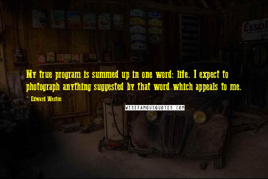 Edward Weston Quotes: My true program is summed up in one word: life. I expect to photograph anything suggested by that word which appeals to me.