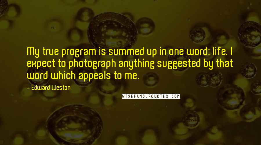 Edward Weston Quotes: My true program is summed up in one word: life. I expect to photograph anything suggested by that word which appeals to me.