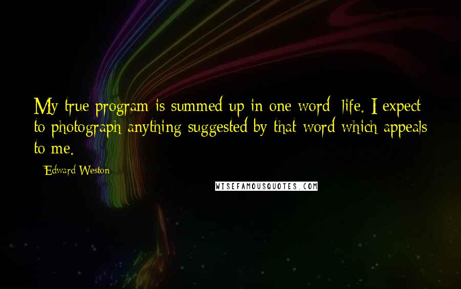 Edward Weston Quotes: My true program is summed up in one word: life. I expect to photograph anything suggested by that word which appeals to me.