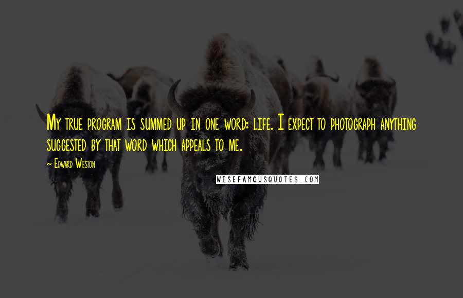 Edward Weston Quotes: My true program is summed up in one word: life. I expect to photograph anything suggested by that word which appeals to me.