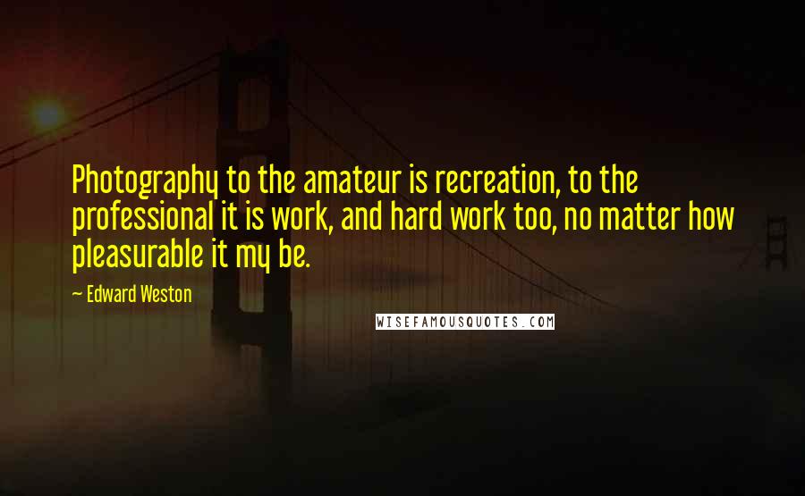 Edward Weston Quotes: Photography to the amateur is recreation, to the professional it is work, and hard work too, no matter how pleasurable it my be.