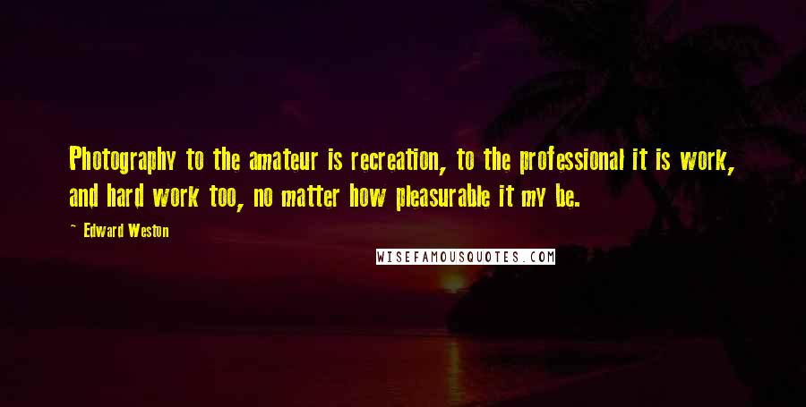 Edward Weston Quotes: Photography to the amateur is recreation, to the professional it is work, and hard work too, no matter how pleasurable it my be.