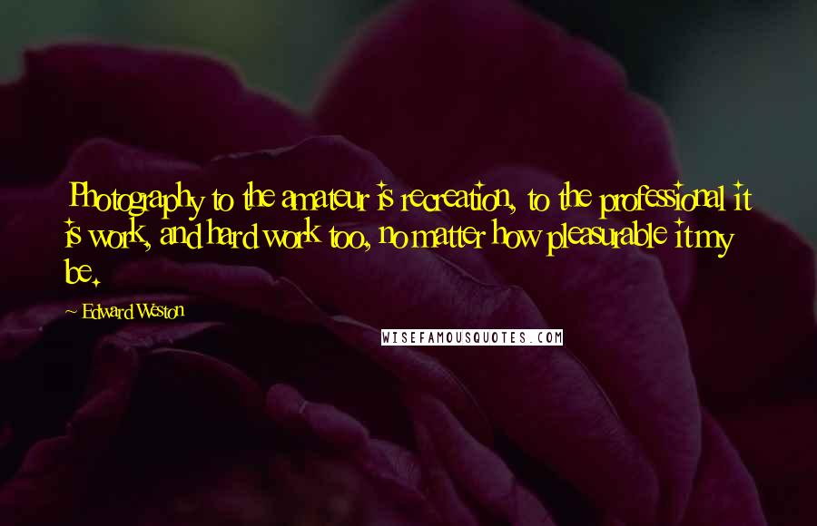 Edward Weston Quotes: Photography to the amateur is recreation, to the professional it is work, and hard work too, no matter how pleasurable it my be.