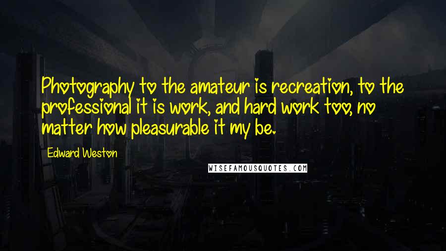 Edward Weston Quotes: Photography to the amateur is recreation, to the professional it is work, and hard work too, no matter how pleasurable it my be.