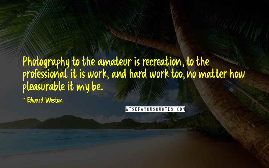 Edward Weston Quotes: Photography to the amateur is recreation, to the professional it is work, and hard work too, no matter how pleasurable it my be.