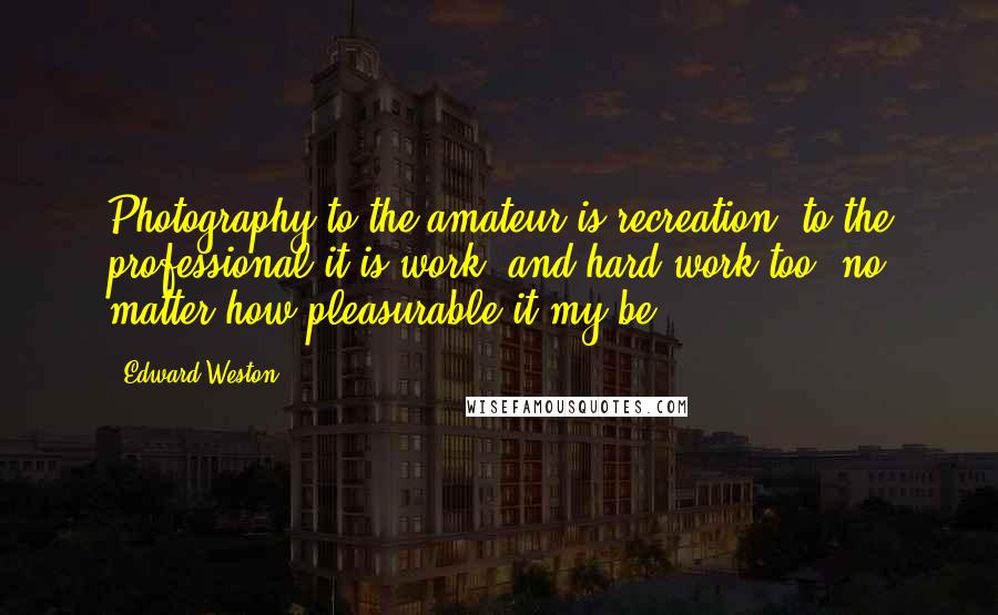 Edward Weston Quotes: Photography to the amateur is recreation, to the professional it is work, and hard work too, no matter how pleasurable it my be.