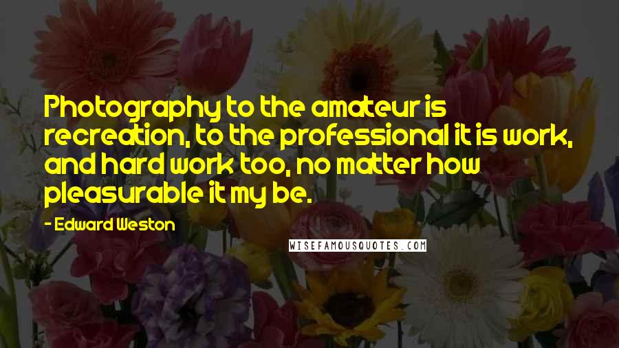 Edward Weston Quotes: Photography to the amateur is recreation, to the professional it is work, and hard work too, no matter how pleasurable it my be.