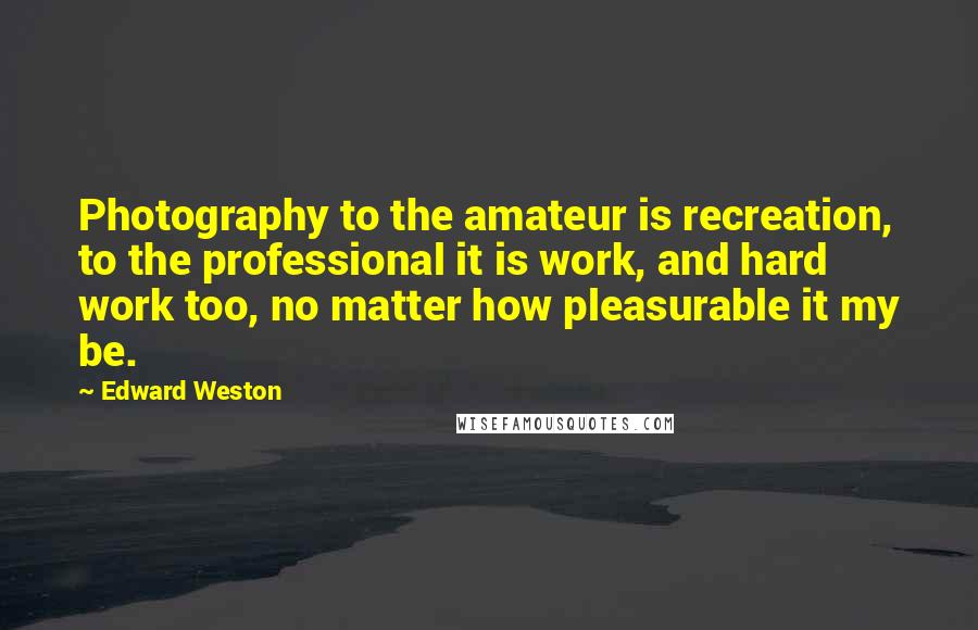 Edward Weston Quotes: Photography to the amateur is recreation, to the professional it is work, and hard work too, no matter how pleasurable it my be.