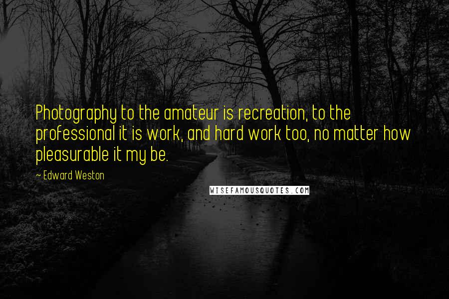 Edward Weston Quotes: Photography to the amateur is recreation, to the professional it is work, and hard work too, no matter how pleasurable it my be.