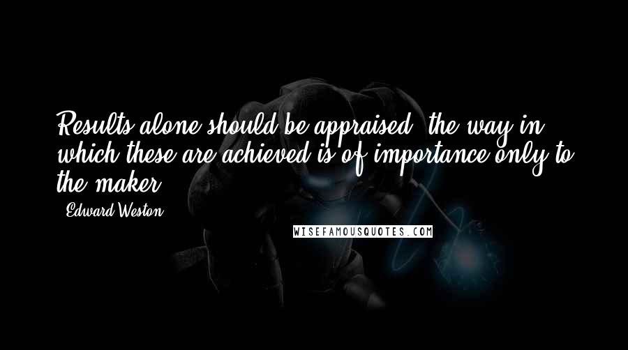Edward Weston Quotes: Results alone should be appraised; the way in which these are achieved is of importance only to the maker.