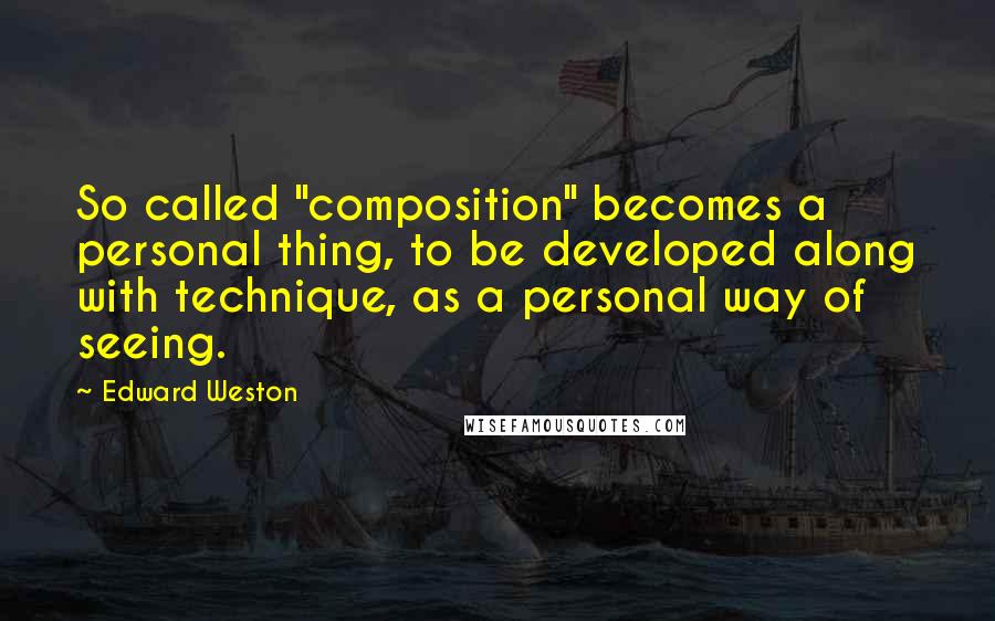 Edward Weston Quotes: So called "composition" becomes a personal thing, to be developed along with technique, as a personal way of seeing.