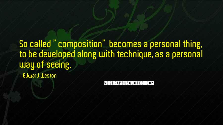 Edward Weston Quotes: So called "composition" becomes a personal thing, to be developed along with technique, as a personal way of seeing.