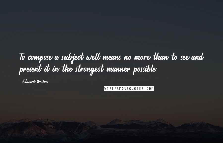 Edward Weston Quotes: To compose a subject well means no more than to see and present it in the strongest manner possible.