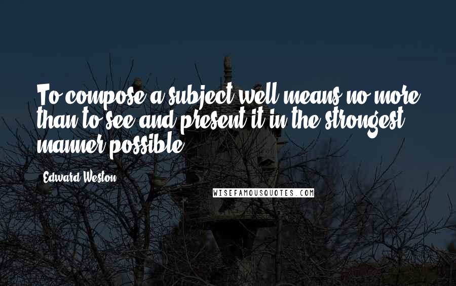 Edward Weston Quotes: To compose a subject well means no more than to see and present it in the strongest manner possible.