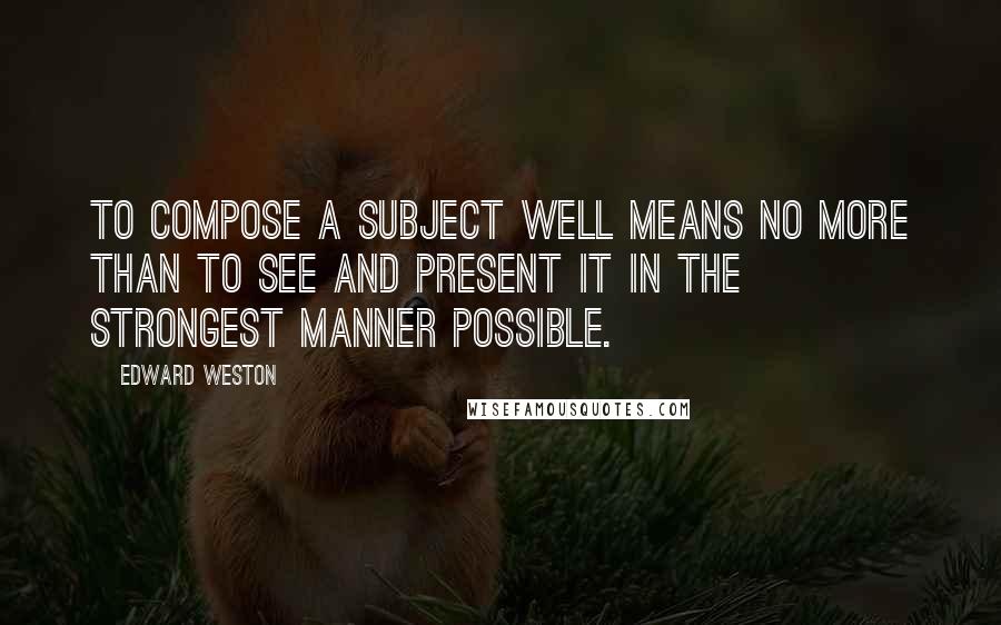 Edward Weston Quotes: To compose a subject well means no more than to see and present it in the strongest manner possible.