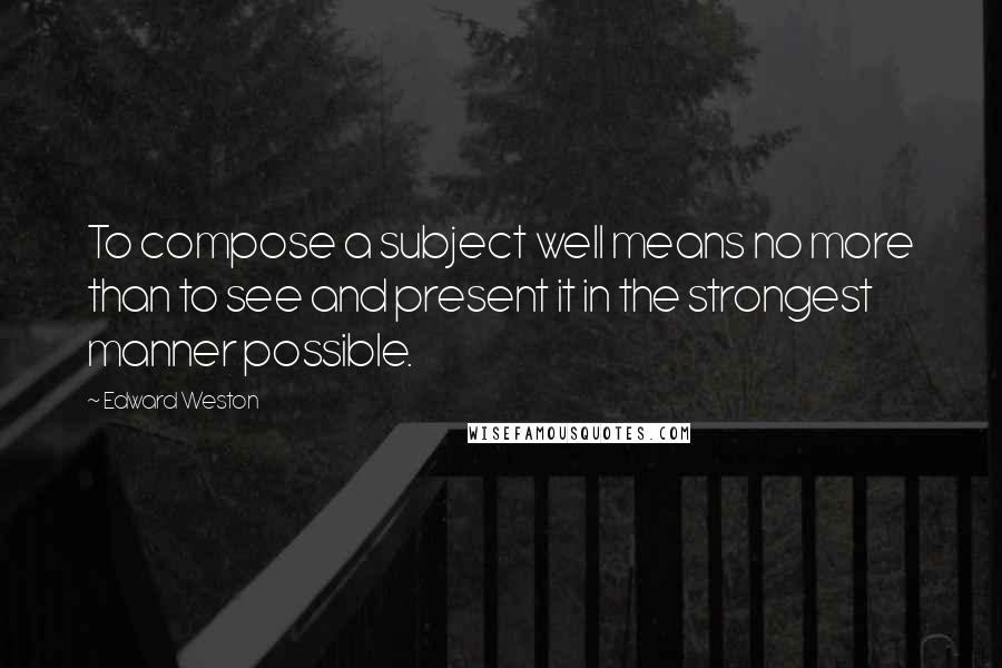 Edward Weston Quotes: To compose a subject well means no more than to see and present it in the strongest manner possible.