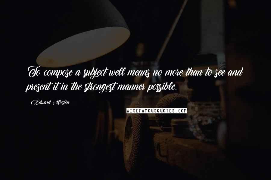 Edward Weston Quotes: To compose a subject well means no more than to see and present it in the strongest manner possible.