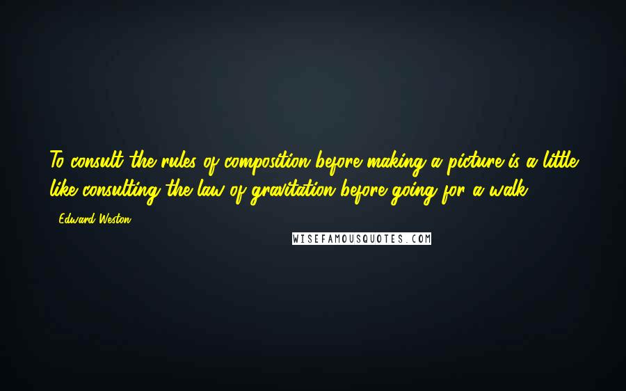 Edward Weston Quotes: To consult the rules of composition before making a picture is a little like consulting the law of gravitation before going for a walk.