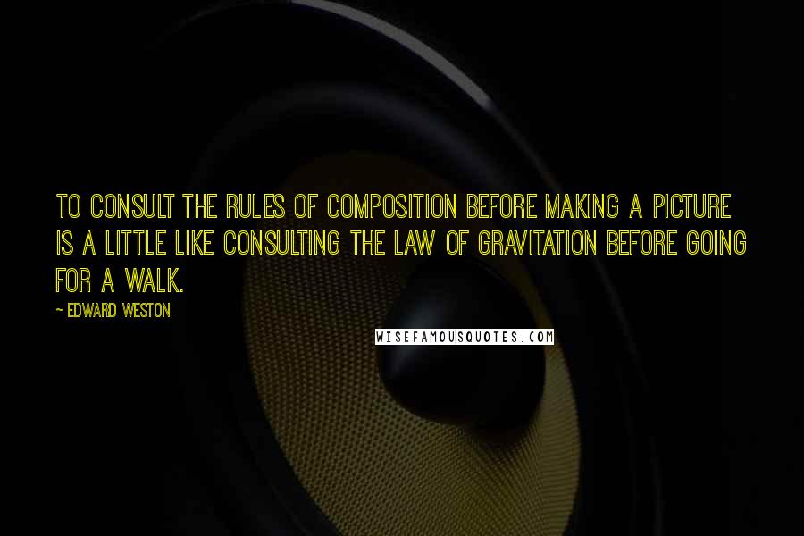 Edward Weston Quotes: To consult the rules of composition before making a picture is a little like consulting the law of gravitation before going for a walk.