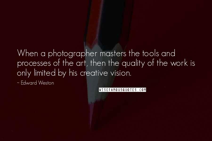 Edward Weston Quotes: When a photographer masters the tools and processes of the art, then the quality of the work is only limited by his creative vision.