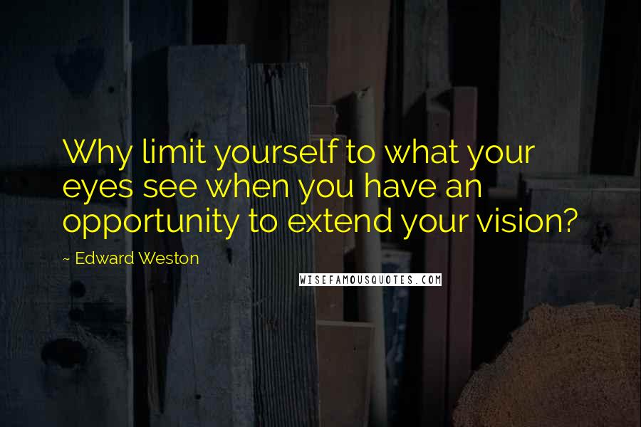 Edward Weston Quotes: Why limit yourself to what your eyes see when you have an opportunity to extend your vision?