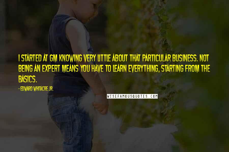 Edward Whitacre Jr. Quotes: I started at GM knowing very little about that particular business. Not being an expert means you have to learn everything, starting from the basics.