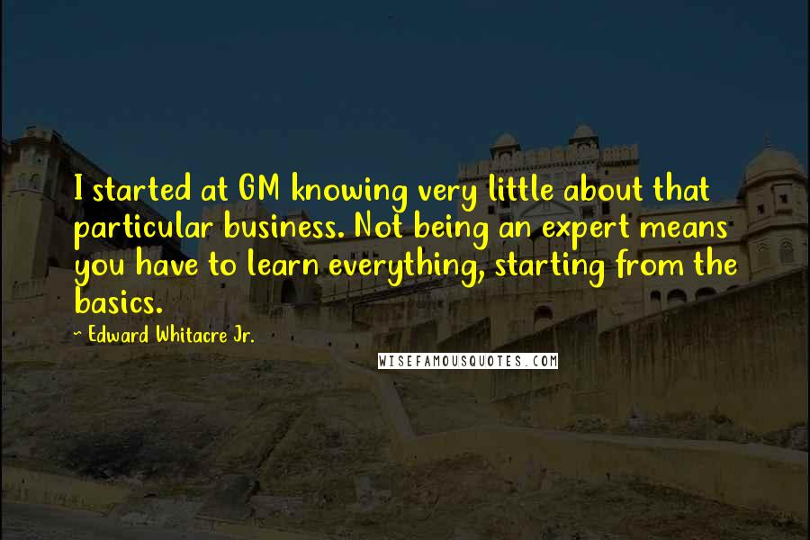Edward Whitacre Jr. Quotes: I started at GM knowing very little about that particular business. Not being an expert means you have to learn everything, starting from the basics.
