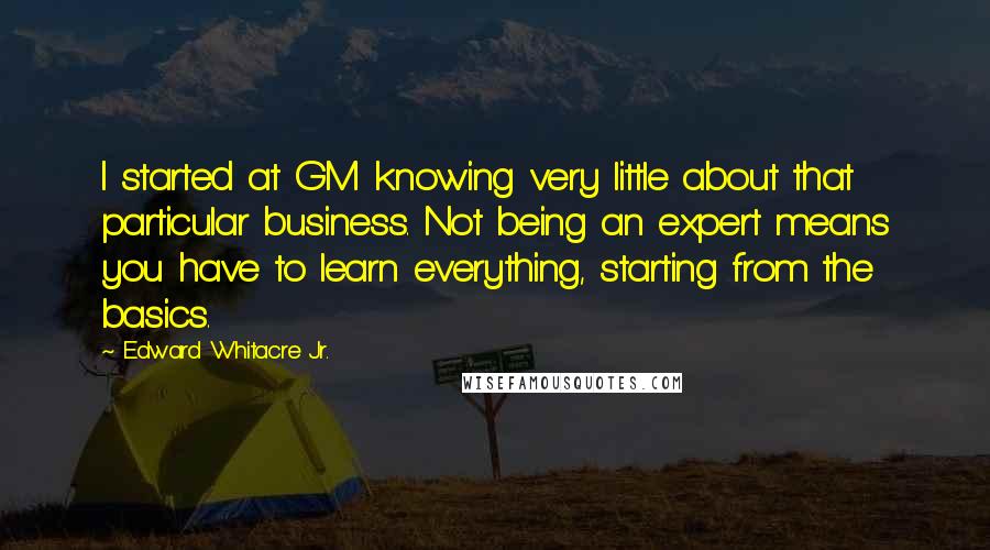 Edward Whitacre Jr. Quotes: I started at GM knowing very little about that particular business. Not being an expert means you have to learn everything, starting from the basics.