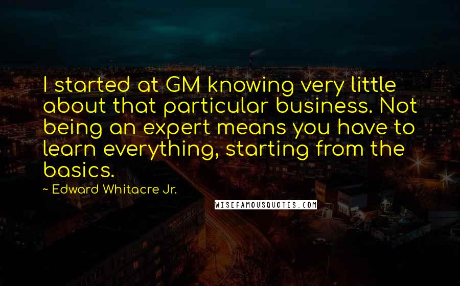 Edward Whitacre Jr. Quotes: I started at GM knowing very little about that particular business. Not being an expert means you have to learn everything, starting from the basics.