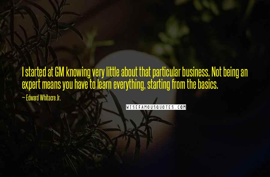 Edward Whitacre Jr. Quotes: I started at GM knowing very little about that particular business. Not being an expert means you have to learn everything, starting from the basics.