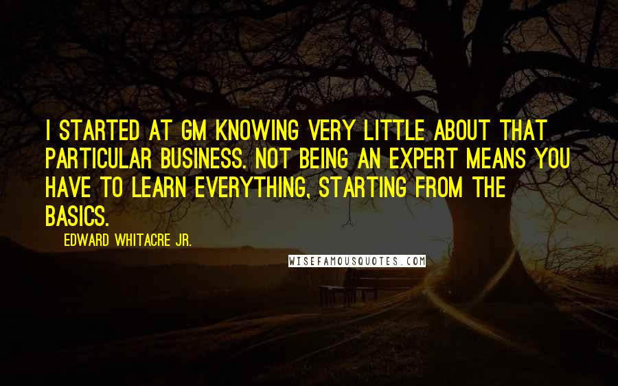 Edward Whitacre Jr. Quotes: I started at GM knowing very little about that particular business. Not being an expert means you have to learn everything, starting from the basics.