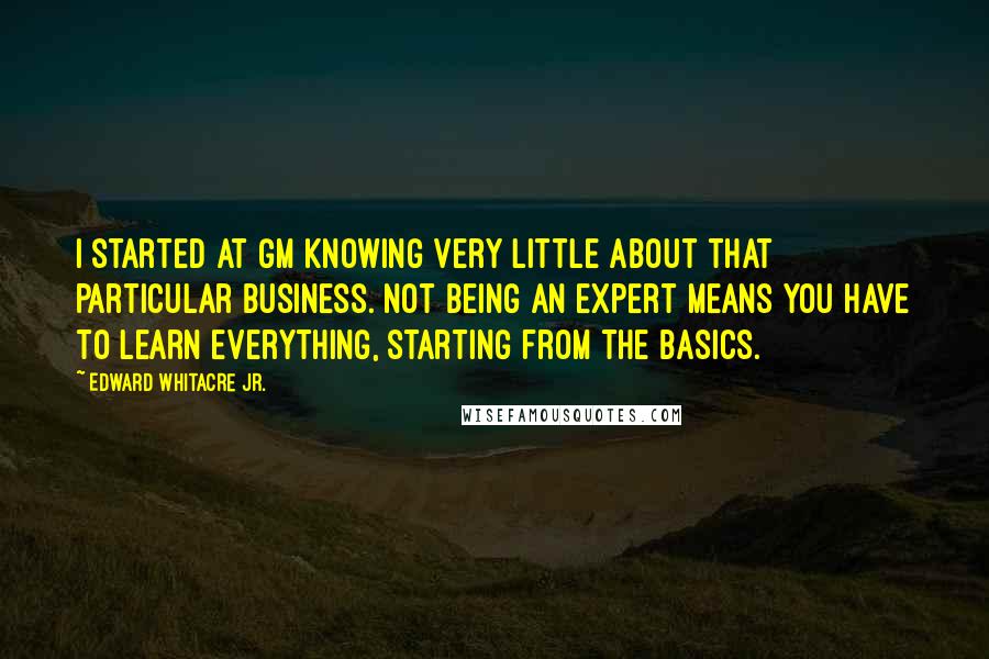 Edward Whitacre Jr. Quotes: I started at GM knowing very little about that particular business. Not being an expert means you have to learn everything, starting from the basics.