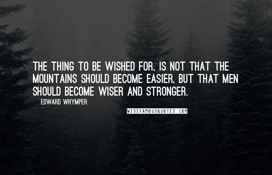 Edward Whymper Quotes: The thing to be wished for, is not that the mountains should become easier, but that men should become wiser and stronger.