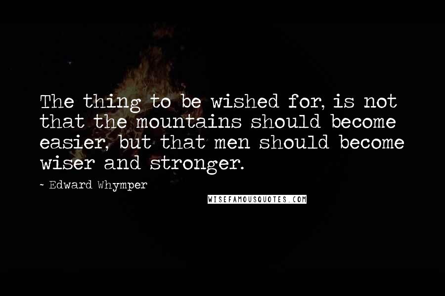 Edward Whymper Quotes: The thing to be wished for, is not that the mountains should become easier, but that men should become wiser and stronger.