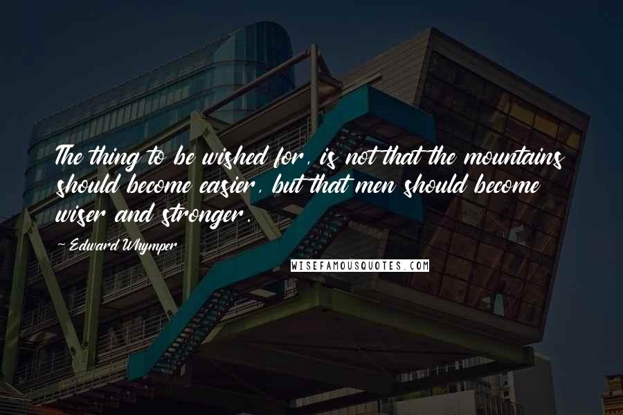 Edward Whymper Quotes: The thing to be wished for, is not that the mountains should become easier, but that men should become wiser and stronger.