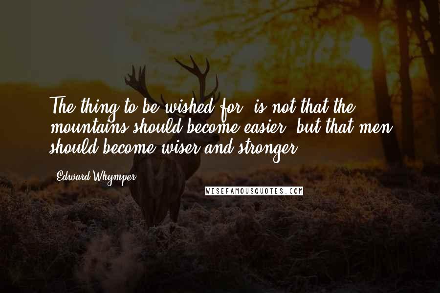 Edward Whymper Quotes: The thing to be wished for, is not that the mountains should become easier, but that men should become wiser and stronger.