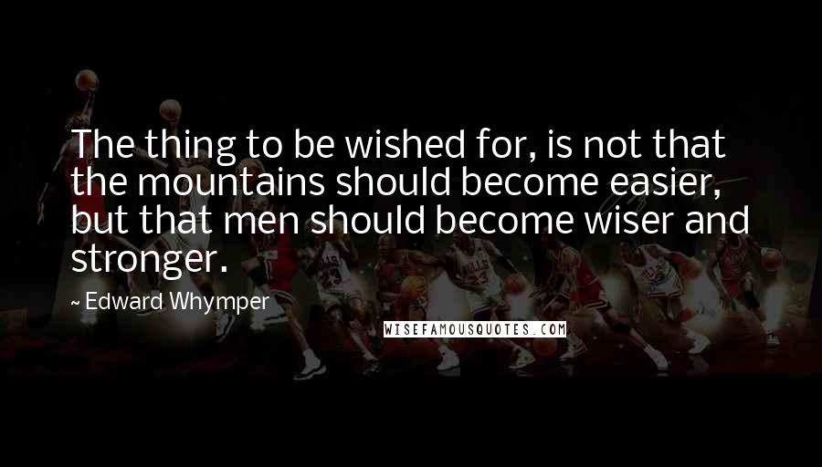 Edward Whymper Quotes: The thing to be wished for, is not that the mountains should become easier, but that men should become wiser and stronger.