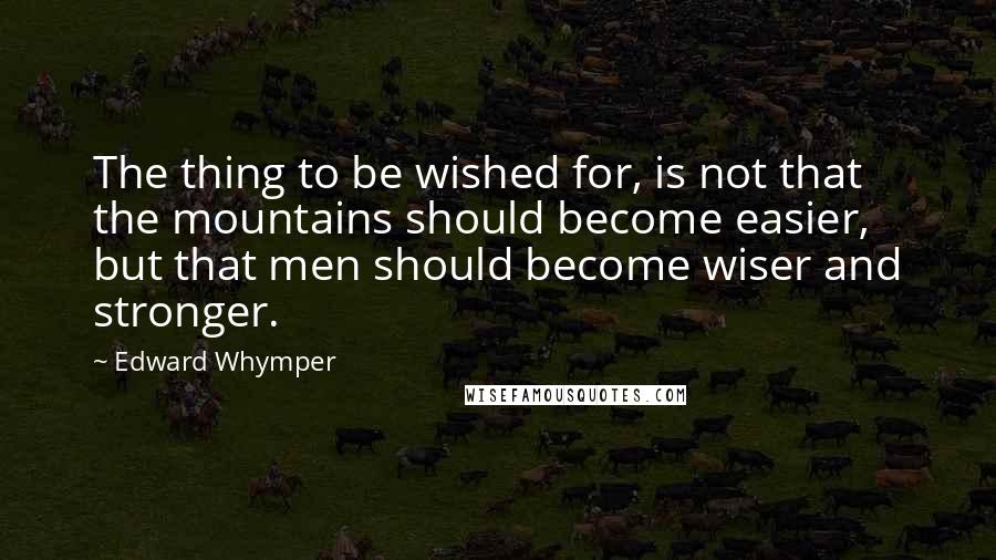 Edward Whymper Quotes: The thing to be wished for, is not that the mountains should become easier, but that men should become wiser and stronger.