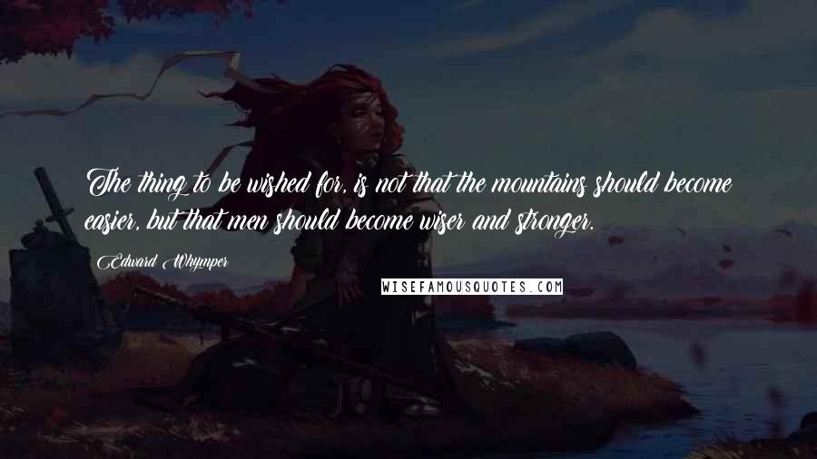 Edward Whymper Quotes: The thing to be wished for, is not that the mountains should become easier, but that men should become wiser and stronger.