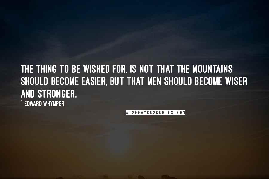 Edward Whymper Quotes: The thing to be wished for, is not that the mountains should become easier, but that men should become wiser and stronger.