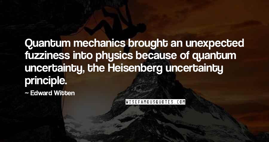 Edward Witten Quotes: Quantum mechanics brought an unexpected fuzziness into physics because of quantum uncertainty, the Heisenberg uncertainty principle.