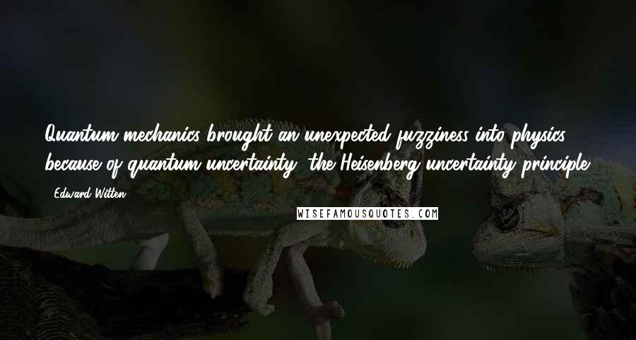 Edward Witten Quotes: Quantum mechanics brought an unexpected fuzziness into physics because of quantum uncertainty, the Heisenberg uncertainty principle.