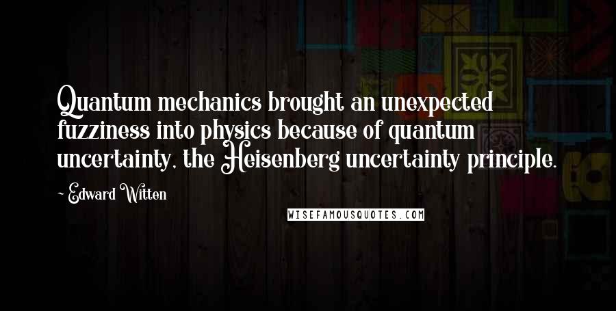 Edward Witten Quotes: Quantum mechanics brought an unexpected fuzziness into physics because of quantum uncertainty, the Heisenberg uncertainty principle.