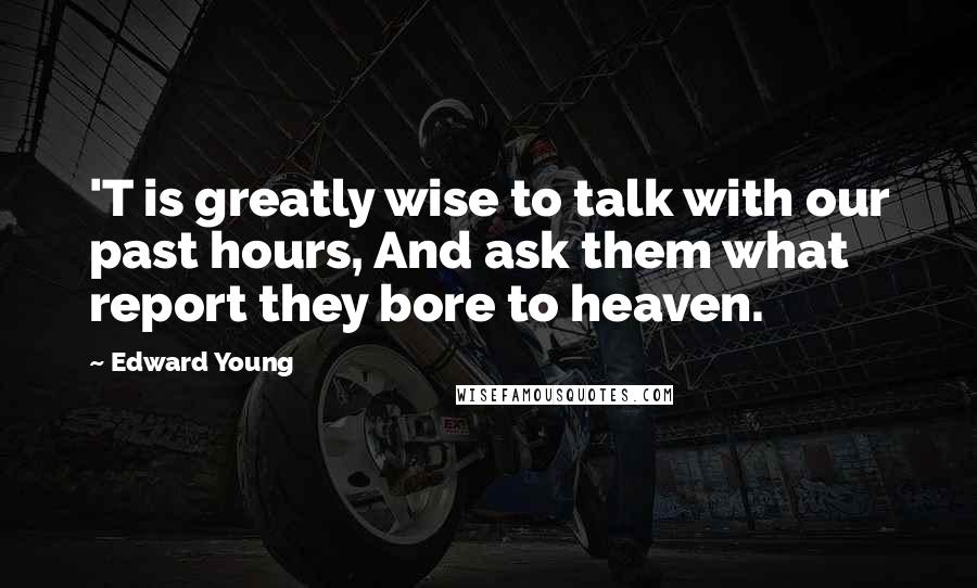 Edward Young Quotes: 'T is greatly wise to talk with our past hours, And ask them what report they bore to heaven.