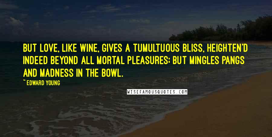 Edward Young Quotes: But love, like wine, gives a tumultuous bliss, Heighten'd indeed beyond all mortal pleasures; But mingles pangs and madness in the bowl.