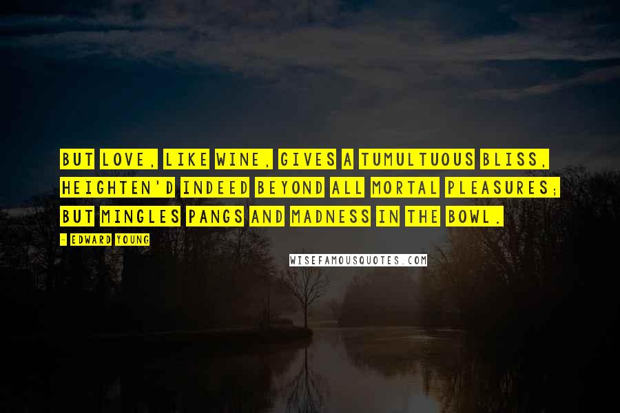 Edward Young Quotes: But love, like wine, gives a tumultuous bliss, Heighten'd indeed beyond all mortal pleasures; But mingles pangs and madness in the bowl.