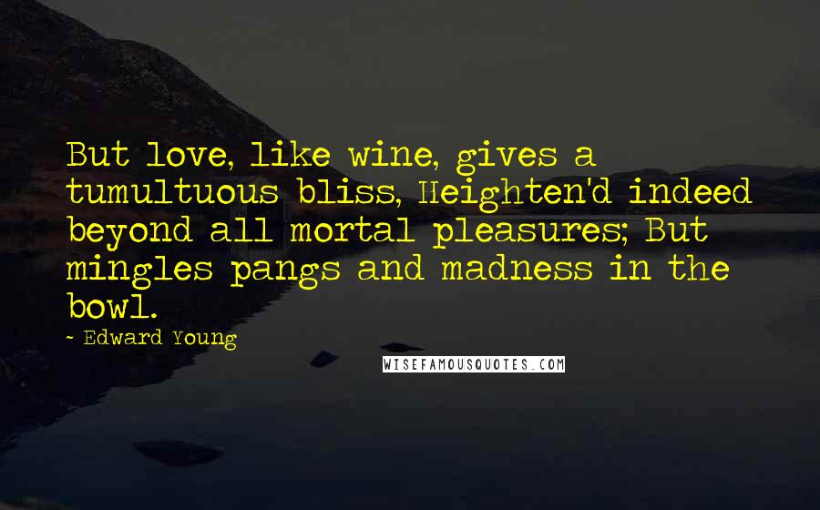 Edward Young Quotes: But love, like wine, gives a tumultuous bliss, Heighten'd indeed beyond all mortal pleasures; But mingles pangs and madness in the bowl.