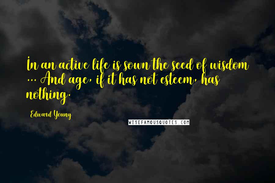 Edward Young Quotes: In an active life is sown the seed of wisdom ... And age, if it has not esteem, has nothing.