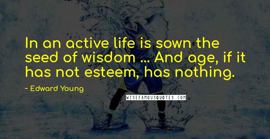 Edward Young Quotes: In an active life is sown the seed of wisdom ... And age, if it has not esteem, has nothing.