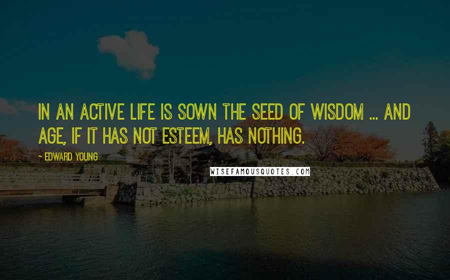 Edward Young Quotes: In an active life is sown the seed of wisdom ... And age, if it has not esteem, has nothing.